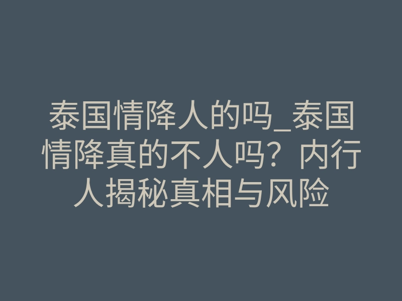 泰国情降人的吗_泰国情降真的不人吗?内行人揭秘真相与风险