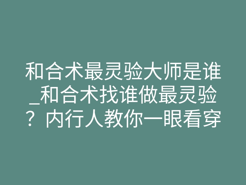 和合术最灵验大师是谁_和合术找谁做最灵验?内行人教你一眼看穿真