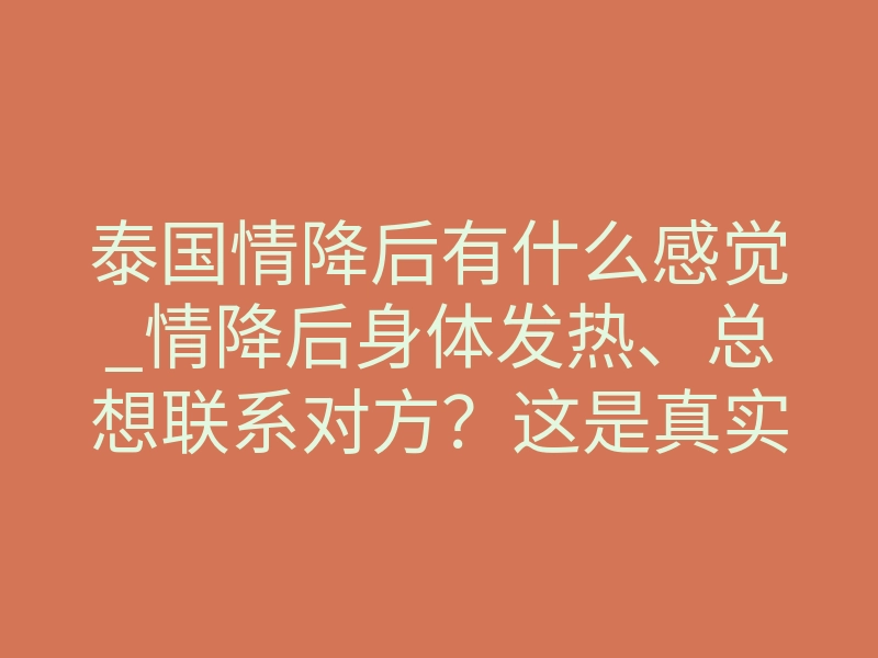 泰国情降后有什么感觉_情降后身体发热、总想联系对方?这是真实反应