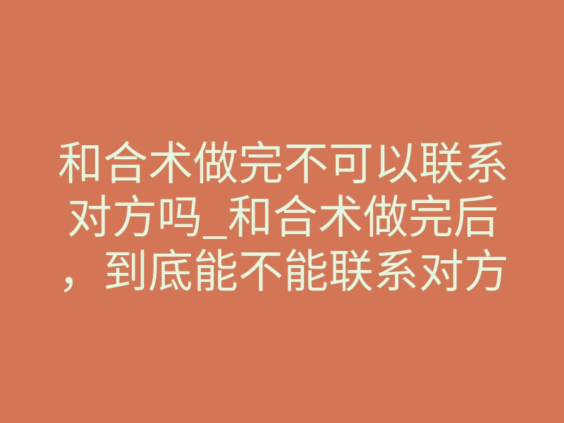 和合术做完不可以联系对方吗_和合术做完后,到底能不能联系对方?揭秘沉默期的真正意义