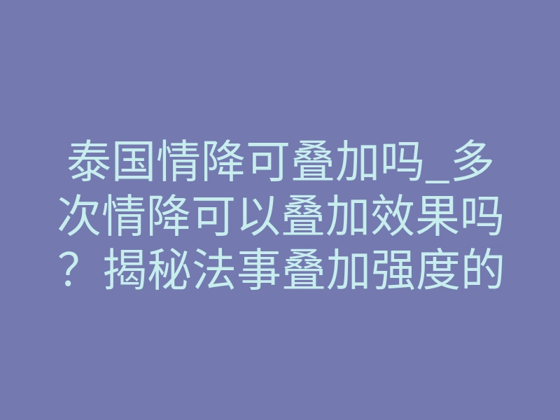 泰国情降可叠加吗_多次情降可以叠加效果吗?揭秘法事叠加强度的核心规则