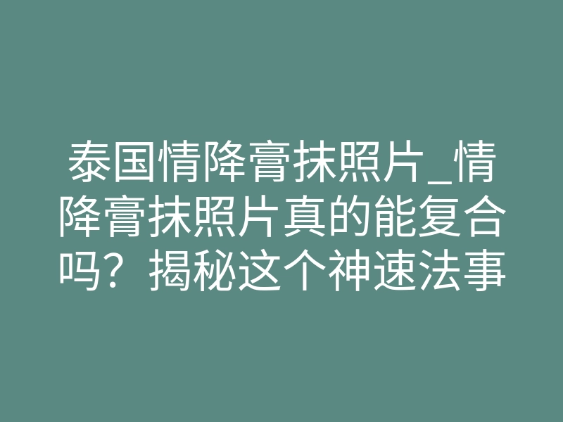 泰国情降膏抹照片_情降膏抹照片真的能复合吗?揭秘这个神速法事背后的致命吸引力