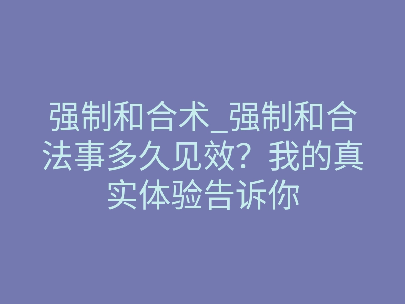 强制和合术_强制和合法事多久见效?我的真实体验告诉你