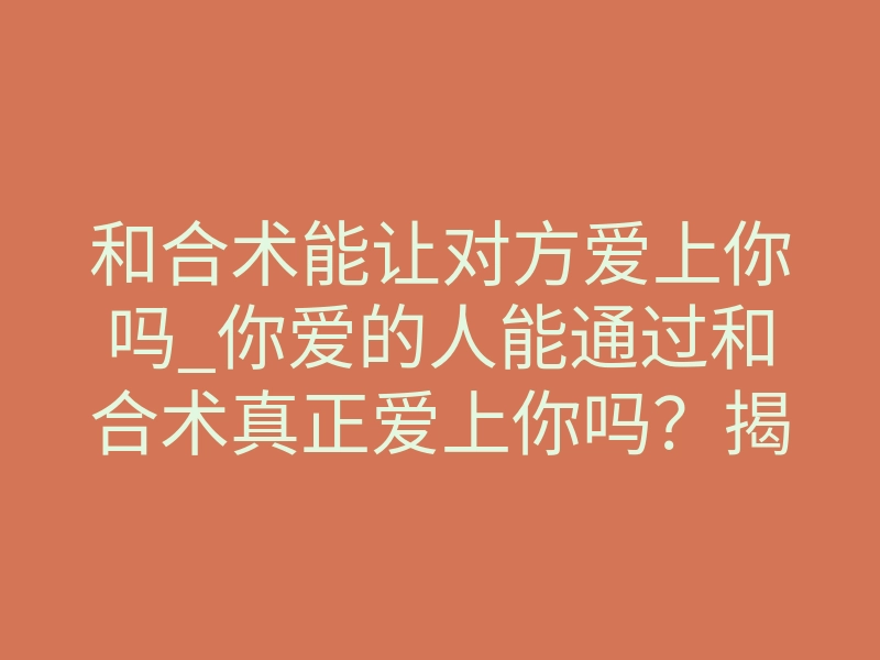 和合术能让对方爱上你吗_你爱的人能通过和合术真正爱上你吗?揭秘深层吸引力真相