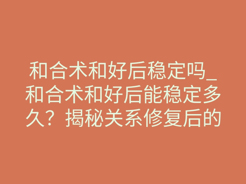 和合术和好后稳定吗_和合术和好后能稳定多久?揭秘关系修复后的隐秘法则