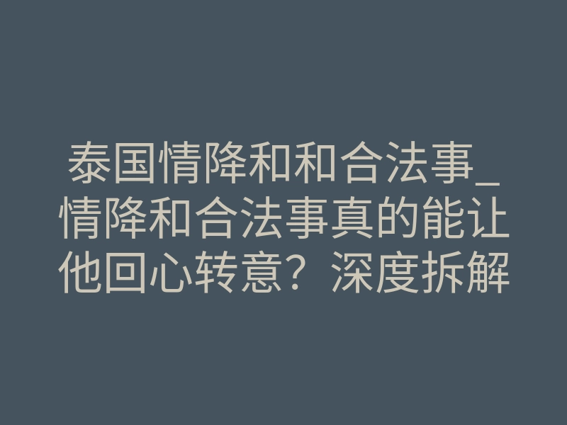 泰国情降和和合法事_情降和合法事真的能让他回心转意?深度拆解背后的科学玄学