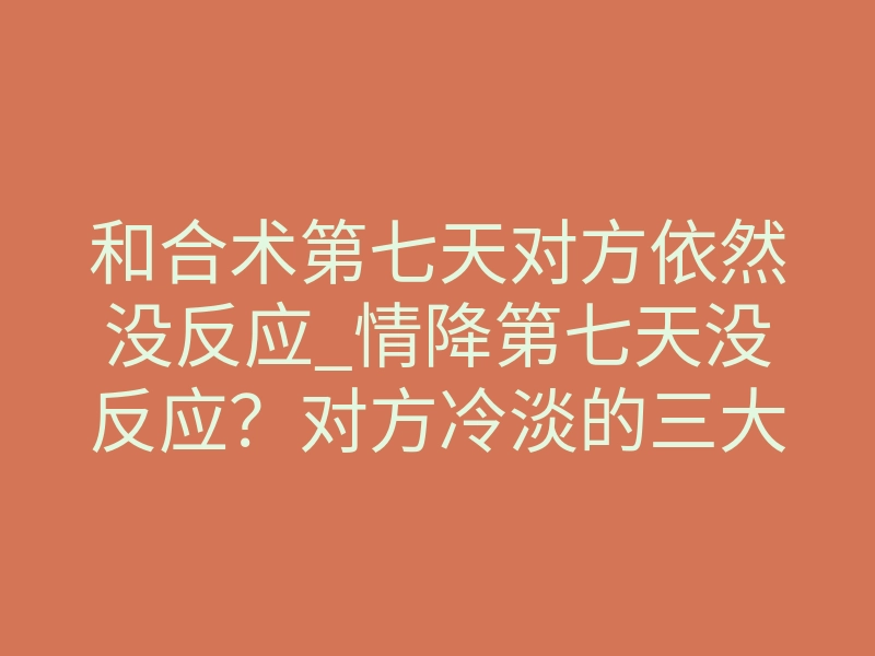 和合术第七天对方依然没反应_情降第七天没反应?对方冷淡的三大核心真相