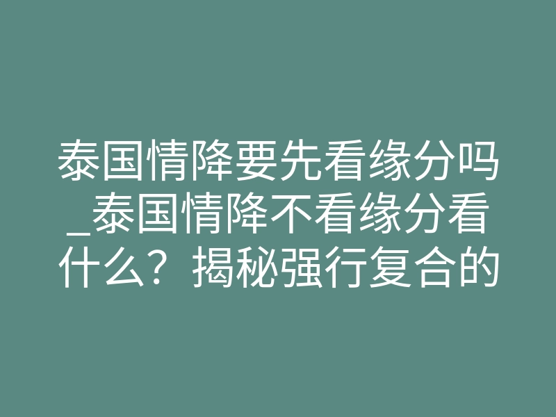 泰国情降要先看缘分吗_泰国情降不看缘分看什么?揭秘强行复合的底层逻辑