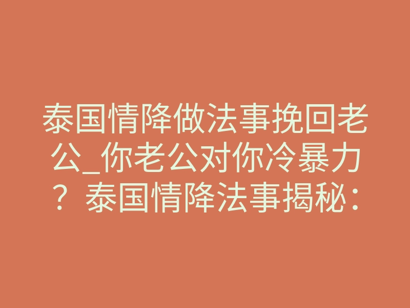 泰国情降做法事挽回老公_你老公对你冷暴力?泰国情降法事揭秘:他是怎么回心转意的
