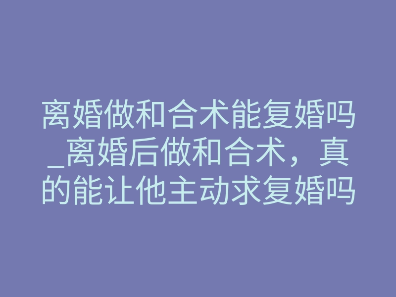 离婚做和合术能复婚吗_离婚后做和合术,真的能让他主动求复婚吗?