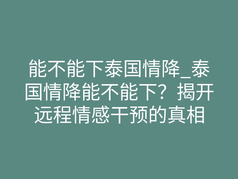 能不能下泰国情降_泰国情降能不能下?揭开远程情感干预的真相