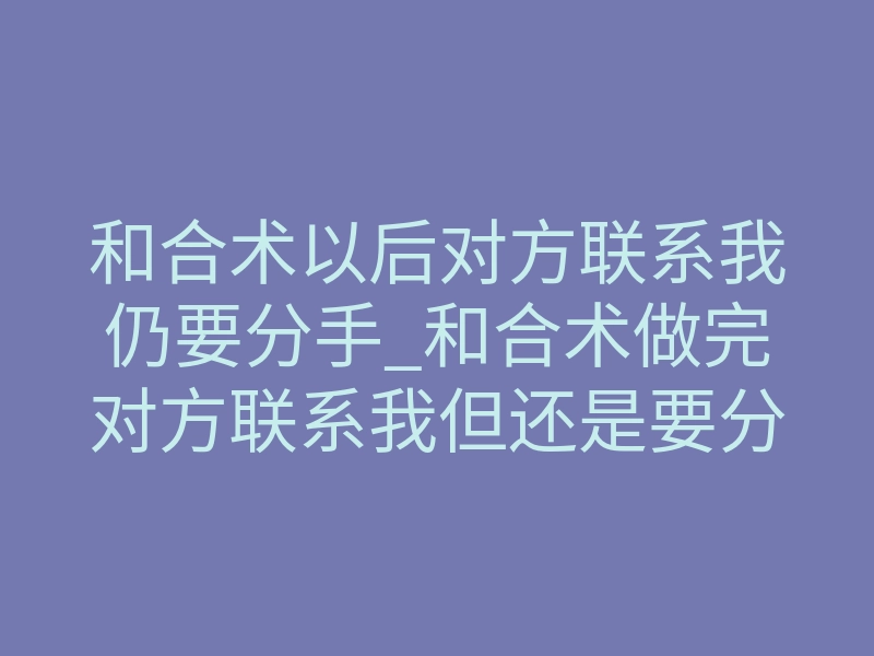 和合术以后对方联系我仍要分手_和合术做完对方联系我但还是要分手,真正的原因你没搞懂