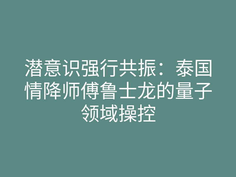 潜意识强行共振:泰国情降师傅鲁士龙的量子领域操控