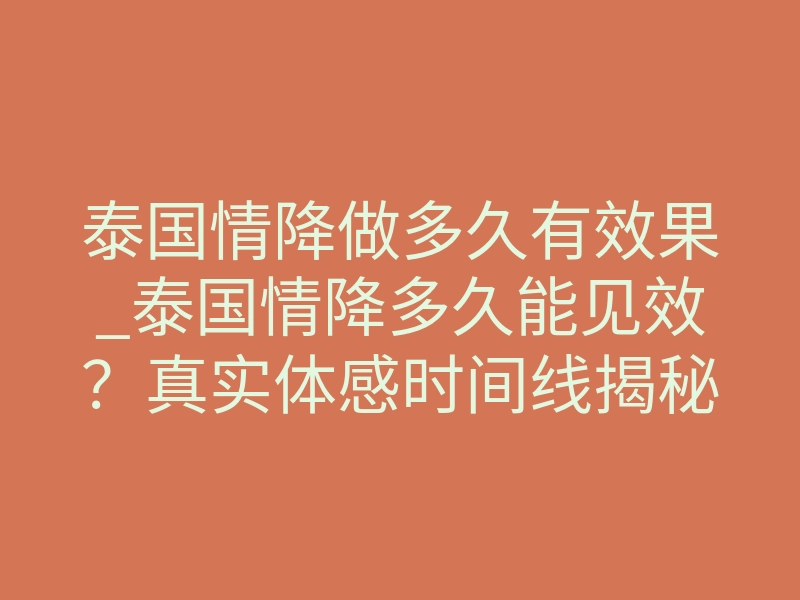 泰国情降做多久有效果_泰国情降多久能见效?真实体感时间线揭秘