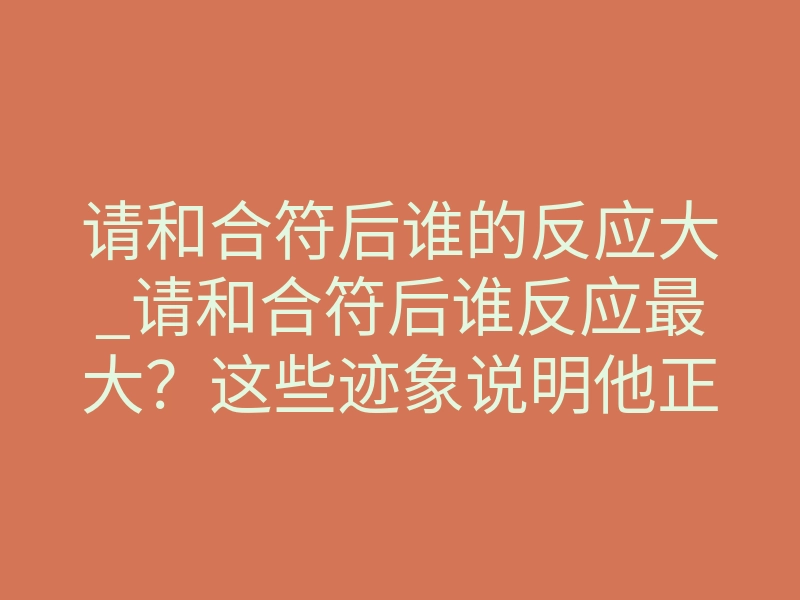 请和合符后谁的反应大_请和合符后谁反应最大?这些迹象说明他正在想你
