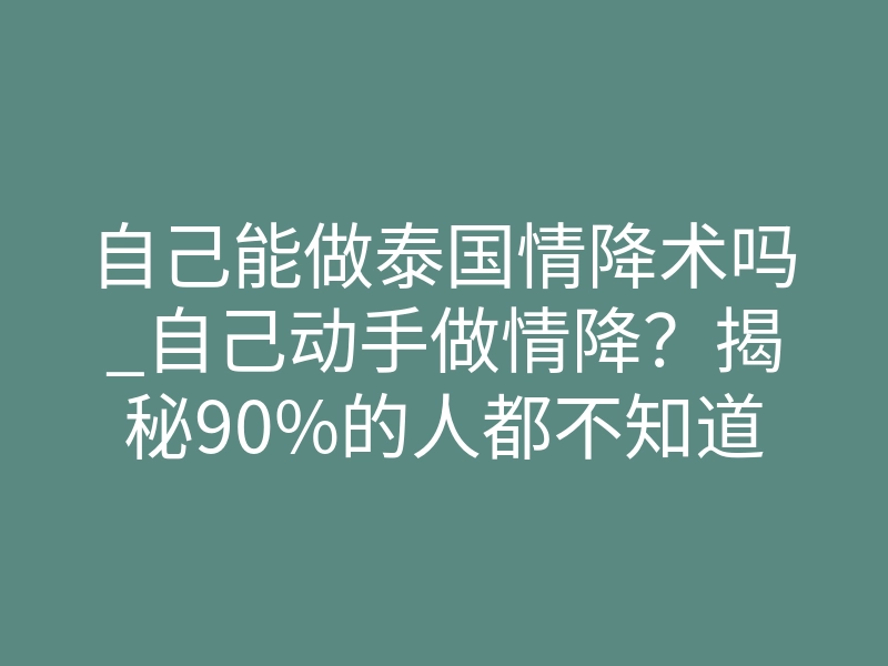自己能做泰国情降术吗_自己动手做情降?揭秘90%的人都不知道的致命风险