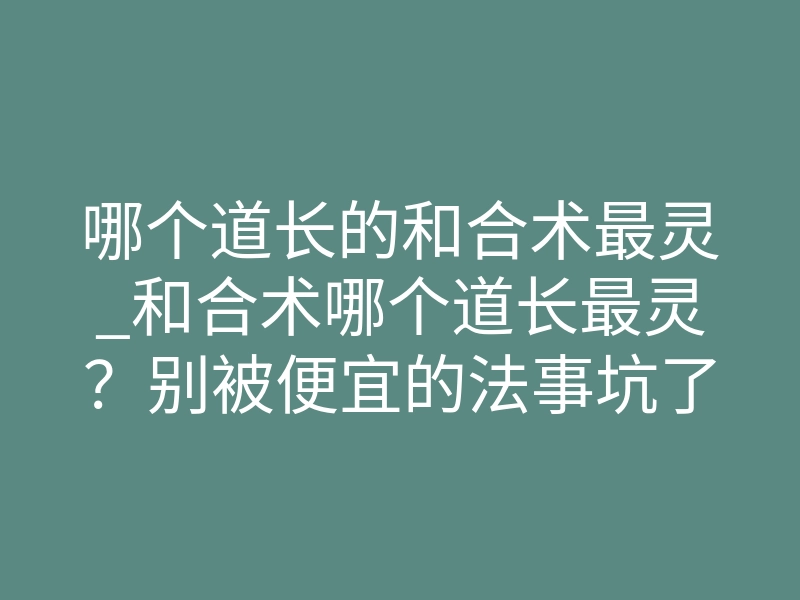 哪个道长的和合术最灵_和合术哪个道长最灵?别被便宜的法事坑了