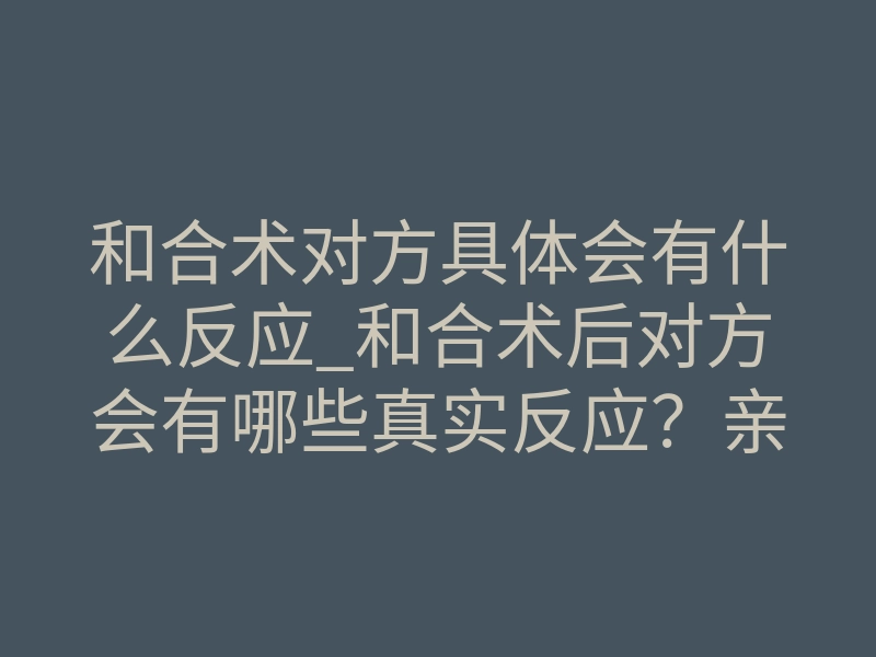 和合术对方具体会有什么反应_和合术后对方会有哪些真实反应?亲历者告诉你细节