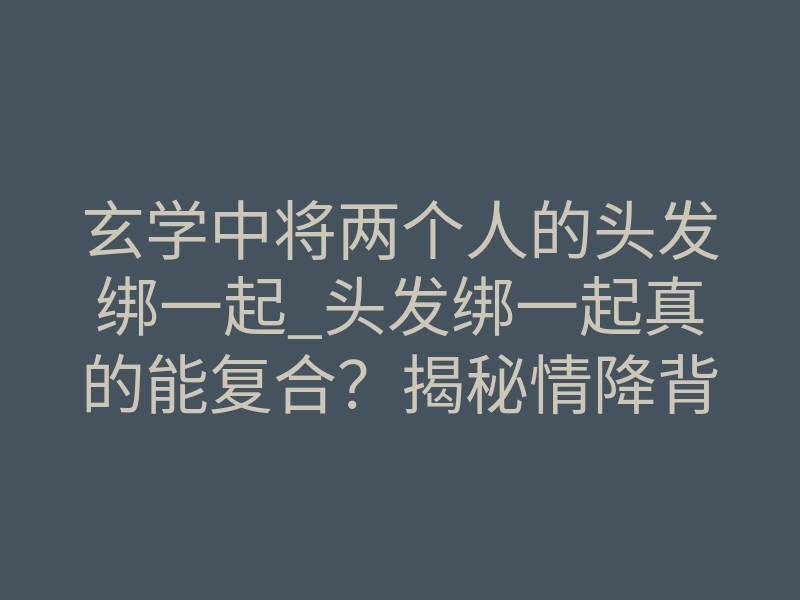 玄学中将两个人的头发绑一起_头发绑一起真的能复合?揭秘情降背后的灵魂磁场锁死