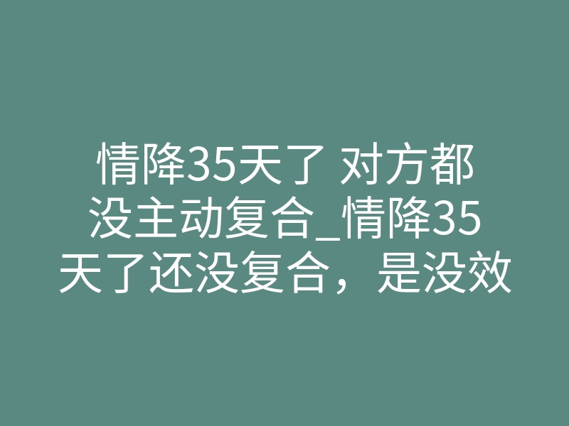 情降35天了 对方都没主动复合_情降35天了还没复合,是没效果还是时间没到?