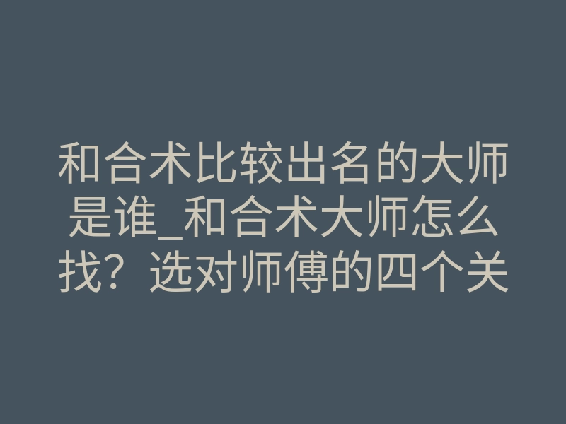和合术比较出名的大师是谁_和合术大师怎么找?选对师傅的四个关键标准
