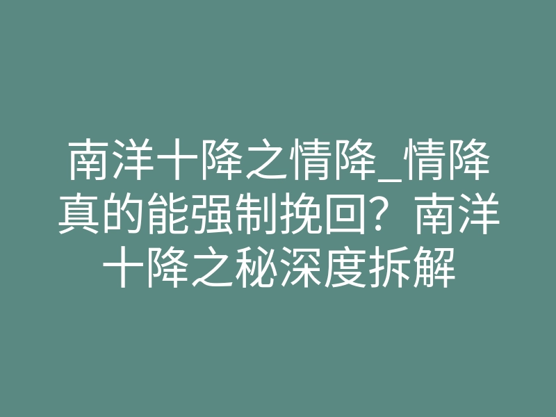 南洋十降之情降_情降真的能强制挽回?南洋十降之秘深度拆解