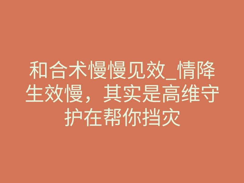 和合术慢慢见效_情降生效慢,其实是高维守护在帮你挡灾