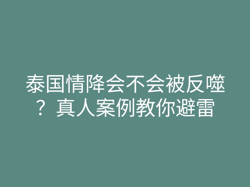 泰国情降会不会被反噬?真人案例教你避雷
