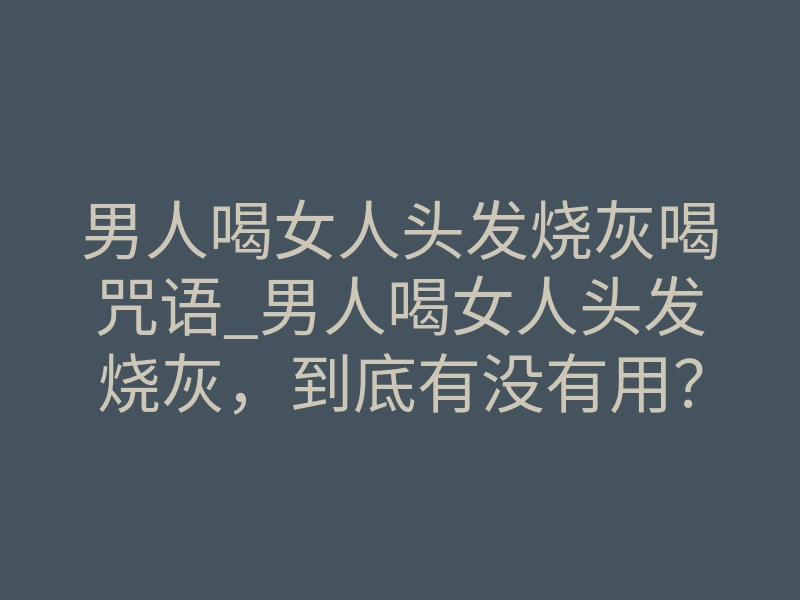 男人喝女人头发烧灰喝咒语_男人喝女人头发烧灰,到底有没有用?揭秘情降手段的致命风险