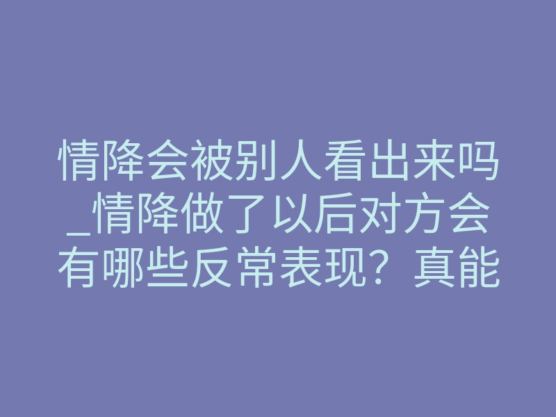 情降会被别人看出来吗_情降做了以后对方会有哪些反常表现?真能被看出来吗?