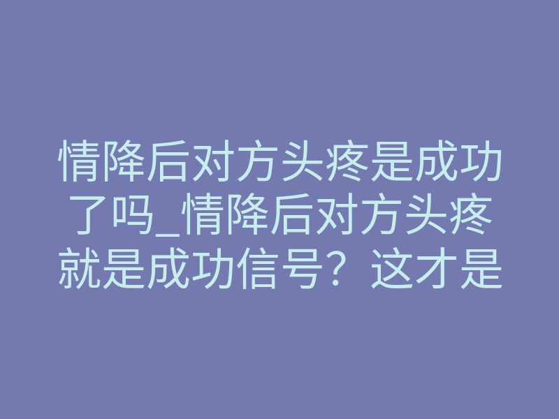 情降后对方头疼是成功了吗_情降后对方头疼就是成功信号?这才是真相
