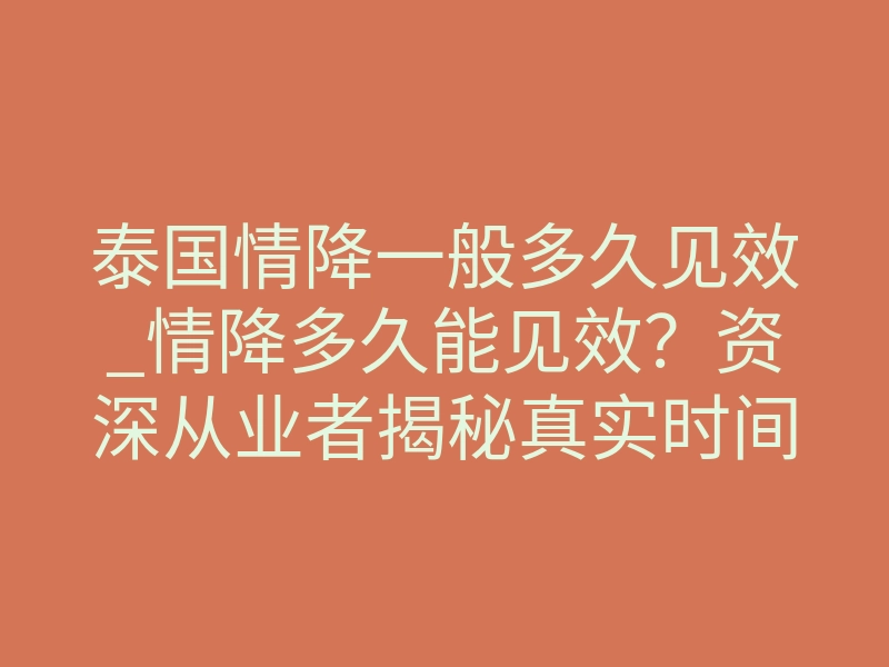 泰国情降一般多久见效_情降多久能见效?资深从业者揭秘真实时间线