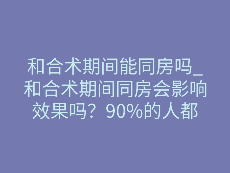 和合术期间能同房吗_和合术期间同房会影响效果吗?90%的人都搞错了