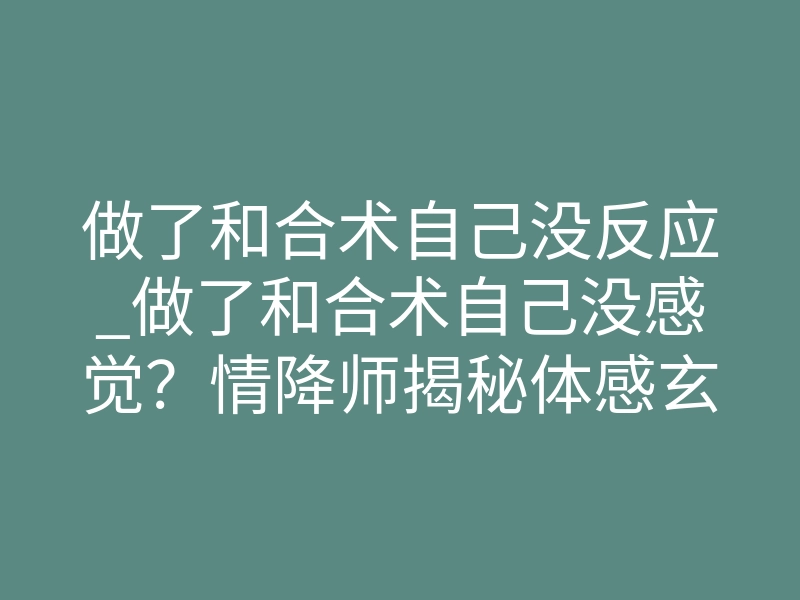 做了和合术自己没反应_做了和合术自己没感觉？情降师揭秘体感玄机