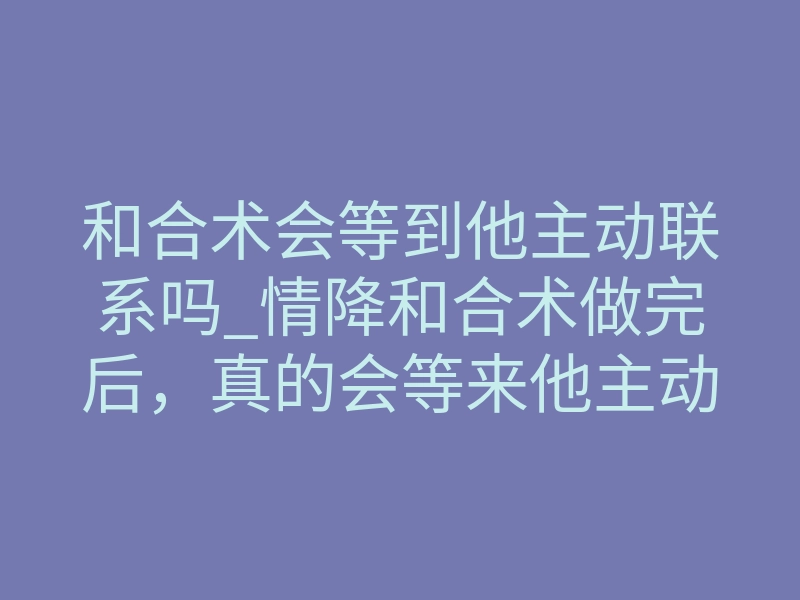 和合术会等到他主动联系吗_情降和合术做完后，真的会等来他主动联系吗？