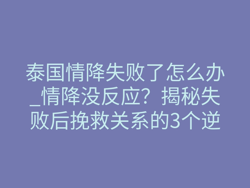 泰国情降失败了怎么办_情降没反应?揭秘失败后挽救关系的3个逆转步骤