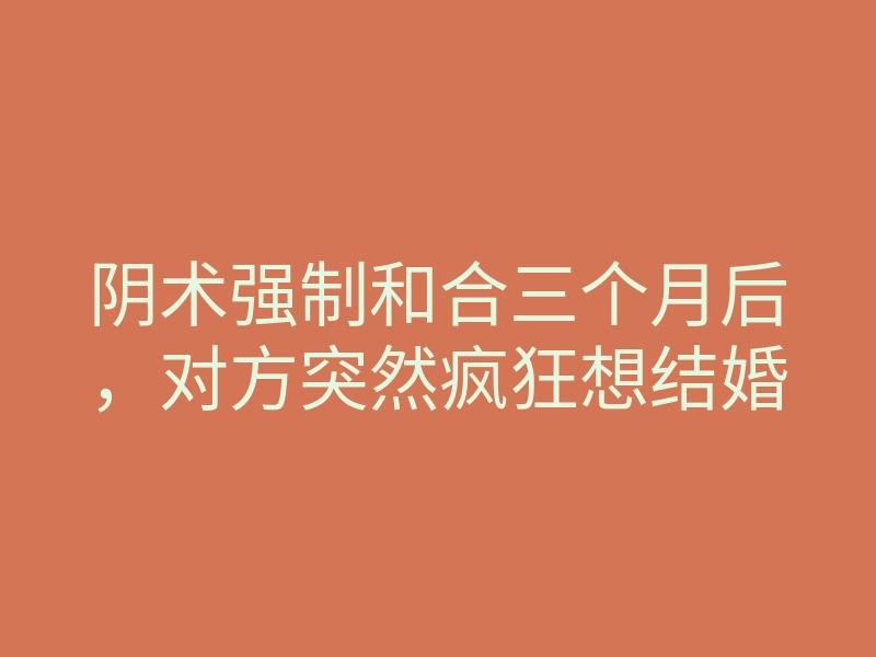 阴术强制和合三个月后,对方突然疯狂想结婚