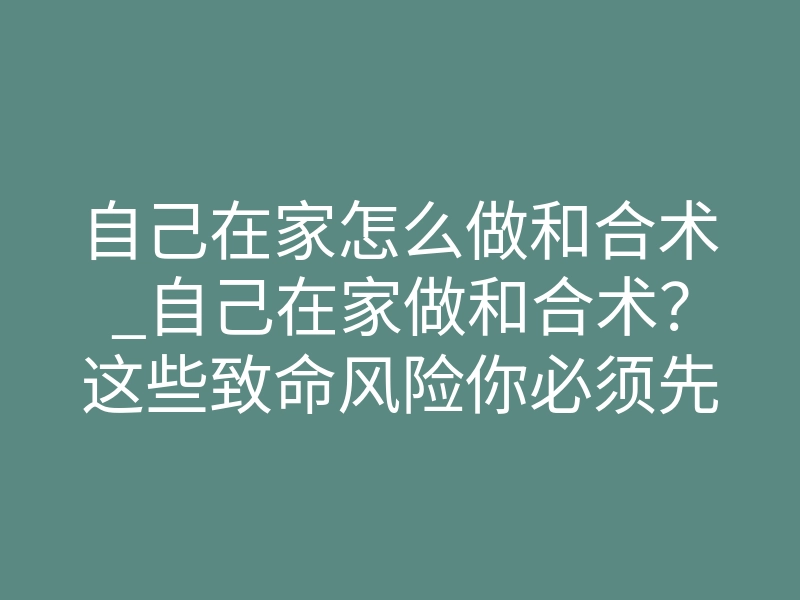 自己在家怎么做和合术_自己在家做和合术?这些致命风险你必须先知道