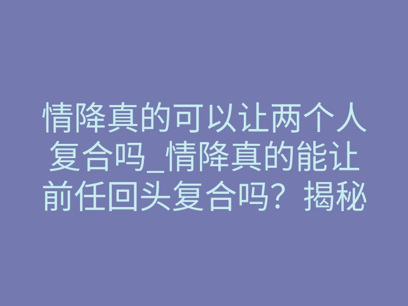 情降真的可以让两个人复合吗_情降真的能让前任回头复合吗?揭秘成功率最高的方式