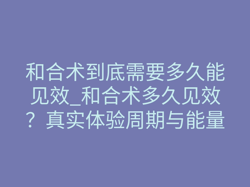 和合术到底需要多久能见效_和合术多久见效?真实体验周期与能量唤醒时间表