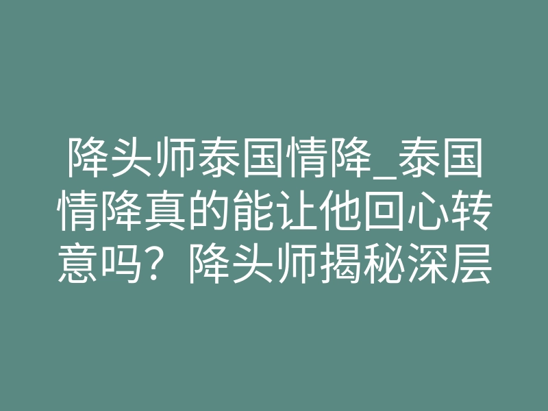 降头师泰国情降_泰国情降真的能让他回心转意吗?降头师揭秘深层原理