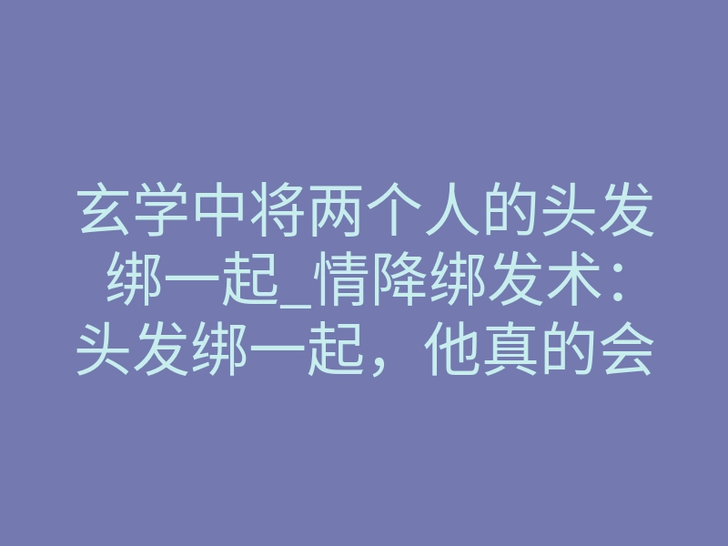 玄学中将两个人的头发绑一起_情降绑发术:头发绑一起,他真的会想你到发疯吗?