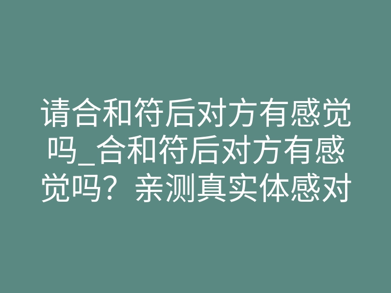 请合和符后对方有感觉吗_合和符后对方有感觉吗?亲测真实体感对照表