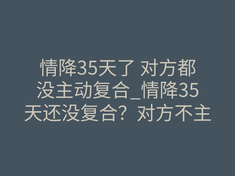 情降35天了 对方都没主动复合_情降35天还没复合?对方不主动,其实是在经历这个阶段