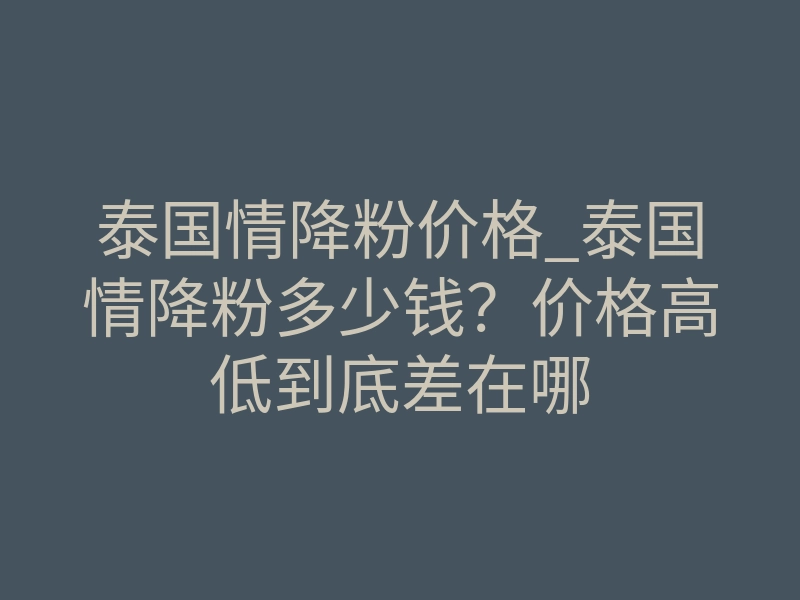 泰国情降粉价格_泰国情降粉多少钱?价格高低到底差在哪