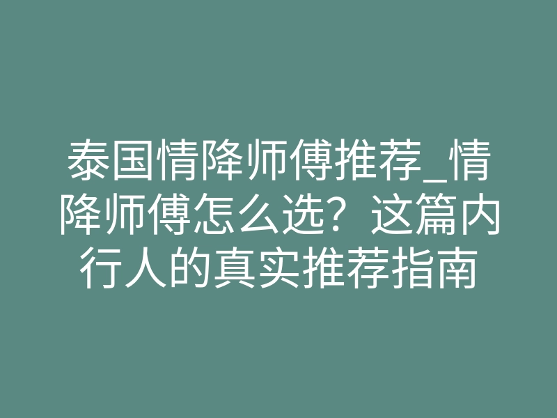 泰国情降师傅推荐_情降师傅怎么选?这篇内行人的真实推荐指南