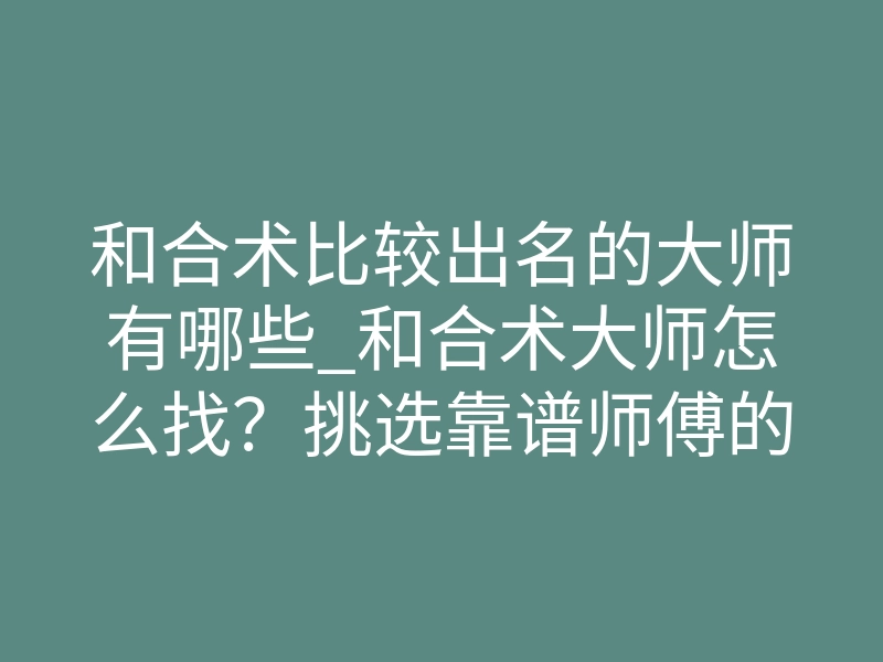 和合术比较出名的大师有哪些_和合术大师怎么找？挑选靠谱师傅的底层逻辑