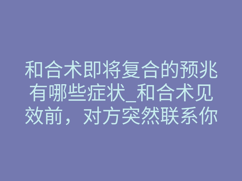 和合术即将复合的预兆有哪些症状_和合术见效前,对方突然联系你?这些复合预兆别错过