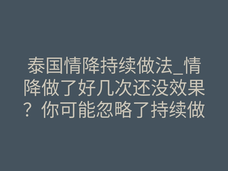 泰国情降持续做法_情降做了好几次还没效果?你可能忽略了持续做法的关键