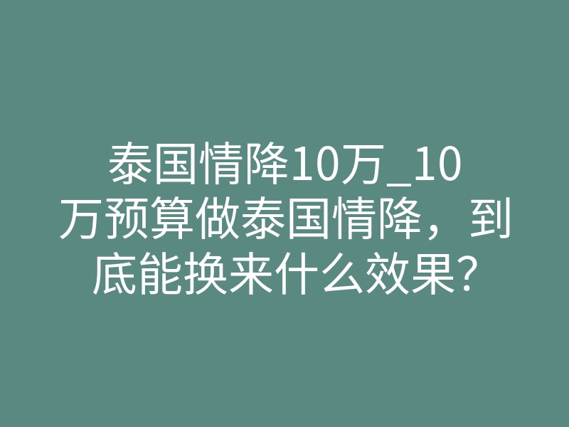 泰国情降10万_10万预算做泰国情降,到底能换来什么效果?